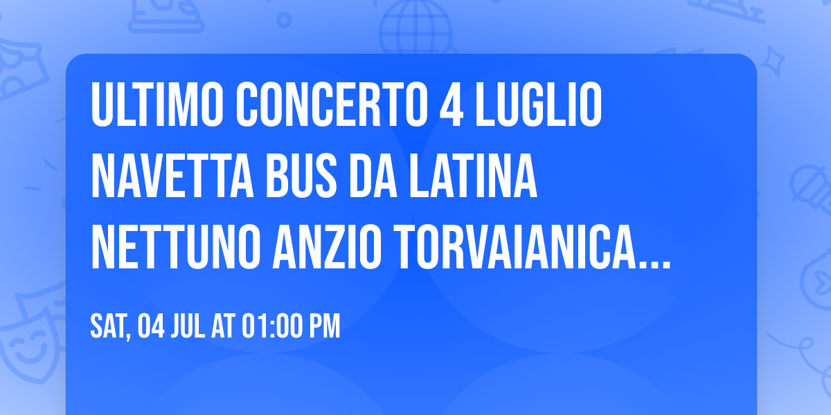 ULTIMO CONCERTO 4 LUGLIO NAVETTA BUS DA LATINA NETTUNO ANZIO TORVAIANICA POMEZIA ROMA EUR 