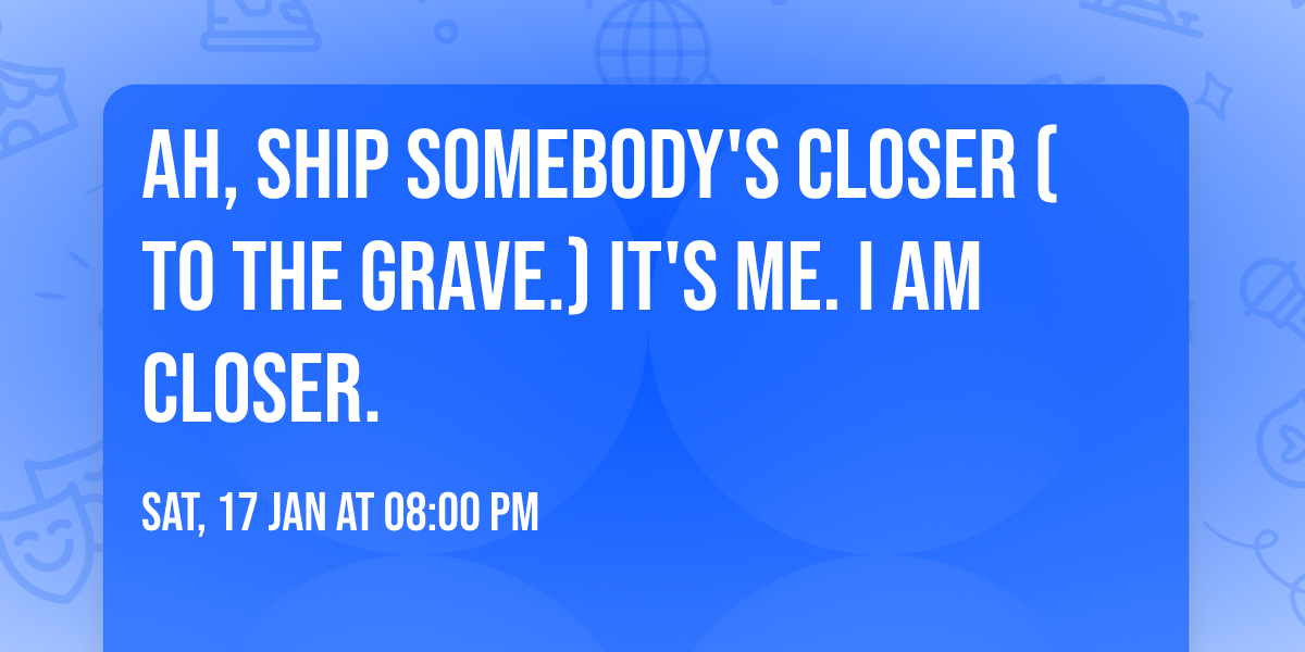 Ah, SHIP Somebody's Closer (to the grave.) It's ME. I am closer.